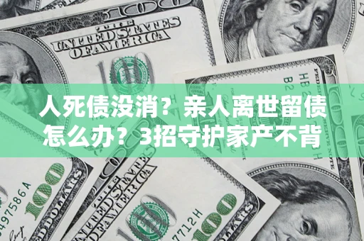 北京人死债没消？亲人离世留债怎么办？3招守护家产不背锅