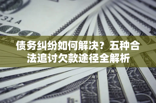 北京债务纠纷如何解决？五种合法追讨欠款途径全解析